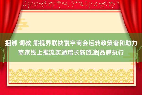 捆绑 调教 熊视界联袂寰宇商会运转政策谐和助力商家线上推流买通增长新旅途|品牌执行