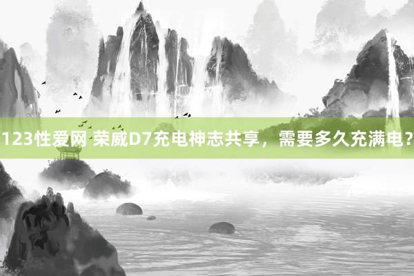 123性爱网 荣威D7充电神志共享，需要多久充满电？