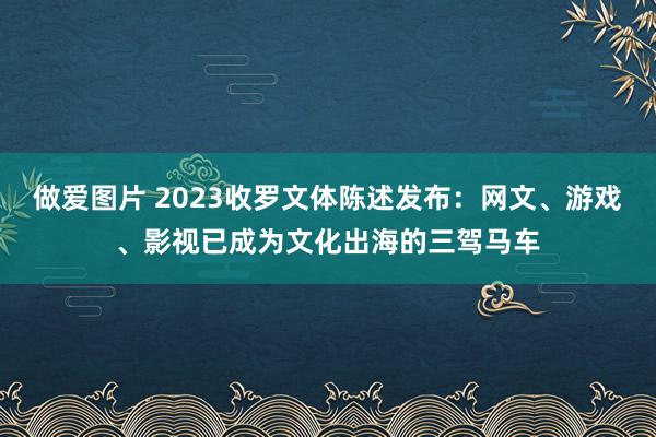 做爱图片 2023收罗文体陈述发布：网文、游戏、影视已成为文化出海的三驾马车