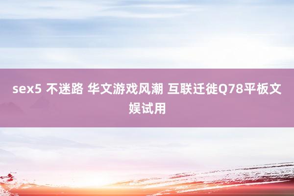 sex5 不迷路 华文游戏风潮 互联迁徙Q78平板文娱试用