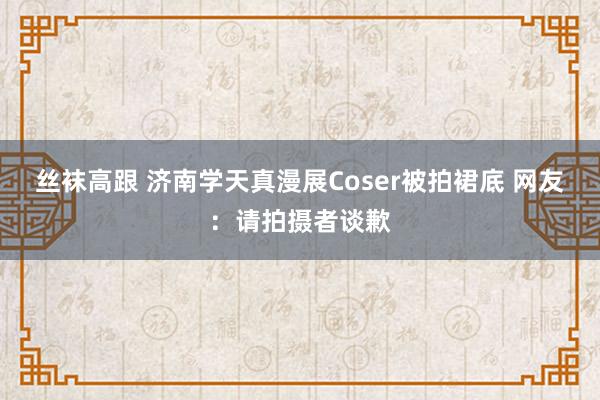 丝袜高跟 济南学天真漫展Coser被拍裙底 网友：请拍摄者谈歉