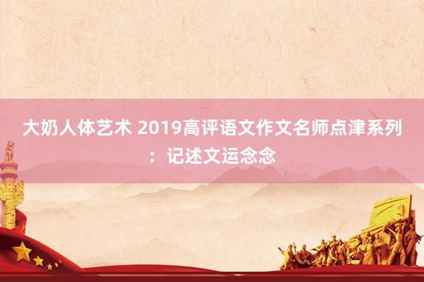 大奶人体艺术 2019高评语文作文名师点津系列：记述文运念念