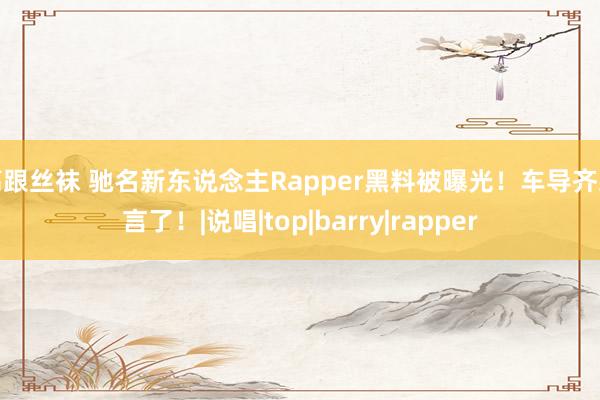 高跟丝袜 驰名新东说念主Rapper黑料被曝光！车导齐发言了！|说唱|top|barry|rapper