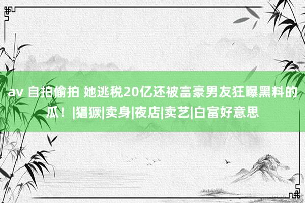 av 自拍偷拍 她逃税20亿还被富豪男友狂曝黑料的瓜！|猖獗|卖身|夜店|卖艺|白富好意思