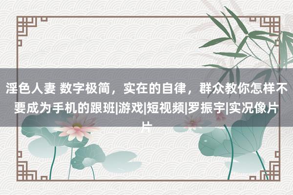 淫色人妻 数字极简，实在的自律，群众教你怎样不要成为手机的跟班|游戏|短视频|罗振宇|实况像片