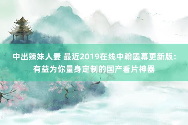 中出辣妹人妻 最近2019在线中翰墨幕更新版：有益为你量身定制的国产看片神器