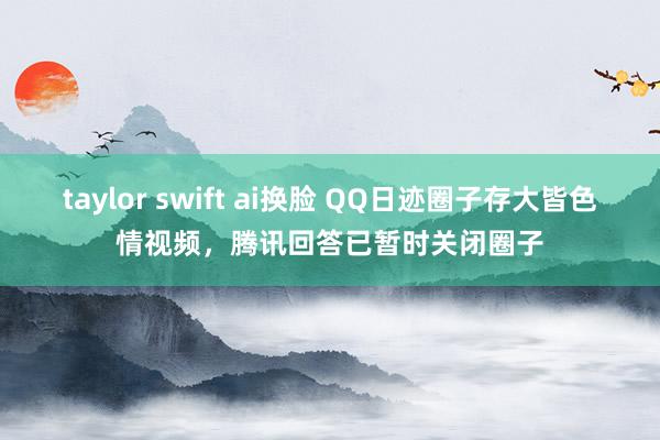 taylor swift ai换脸 QQ日迹圈子存大皆色情视频，腾讯回答已暂时关闭圈子