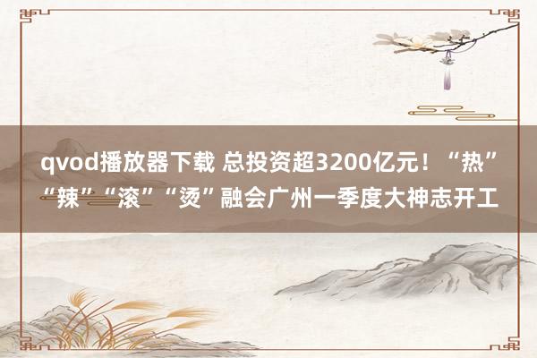 qvod播放器下载 总投资超3200亿元！“热”“辣”“滚”“烫”融会广州一季度大神志开工