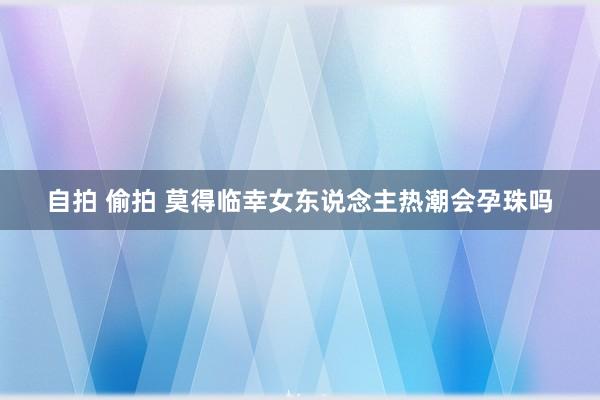 自拍 偷拍 莫得临幸女东说念主热潮会孕珠吗