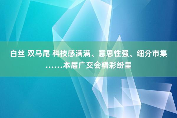 白丝 双马尾 科技感满满、意思性强、细分市集……本届广交会精彩纷呈