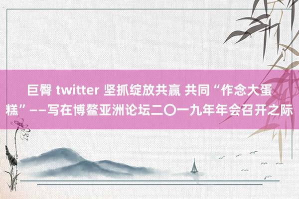 巨臀 twitter 坚抓绽放共赢 共同“作念大蛋糕”——写在博鳌亚洲论坛二〇一九年年会召开之际