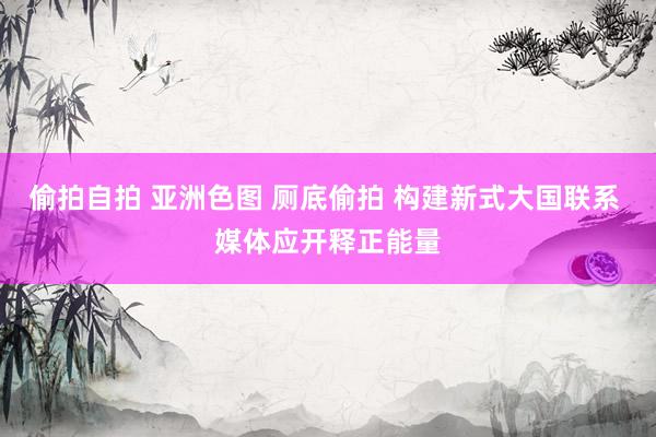 偷拍自拍 亚洲色图 厕底偷拍 构建新式大国联系 媒体应开释正能量