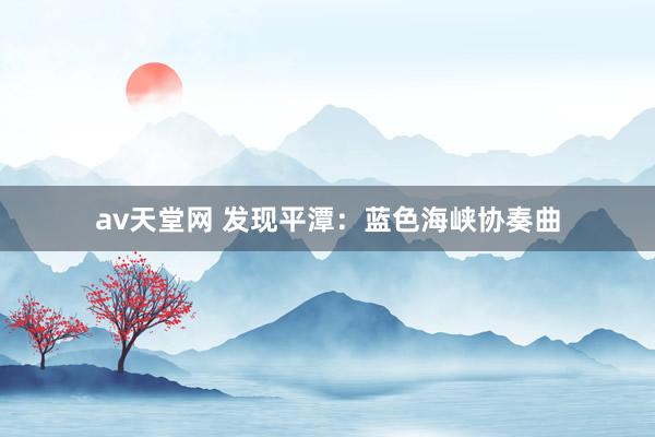 av天堂网 发现平潭：蓝色海峡协奏曲