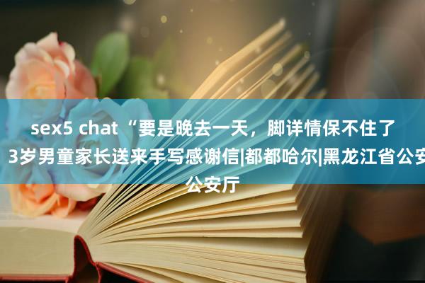 sex5 chat “要是晚去一天，脚详情保不住了”！3岁男童家长送来手写感谢信|都都哈尔|黑龙江省公安厅