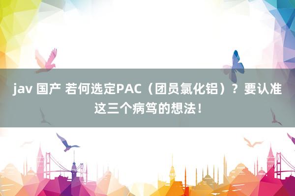 jav 国产 若何选定PAC（团员氯化铝）？要认准这三个病笃的想法！