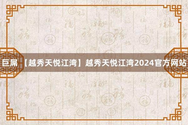 巨屌 【越秀天悦江湾】越秀天悦江湾2024官方网站