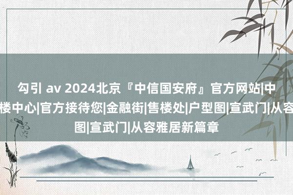 勾引 av 2024北京『中信国安府』官方网站|中信国安府售楼中心|官方接待您|金融街|售楼处|户型图|宣武门|从容雅居新篇章