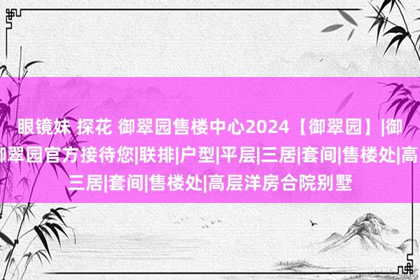 眼镜妹 探花 御翠园售楼中心2024【御翠园】|御翠园官方网站|御翠园官方接待您|联排|户型|平层|三居|套间|售楼处|高层洋房合院别墅