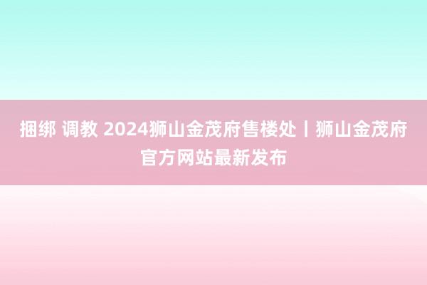 捆绑 调教 2024狮山金茂府售楼处丨狮山金茂府官方网站最新发布