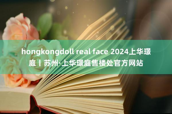 hongkongdoll real face 2024上华璟庭丨苏州·上华璟庭售楼处官方网站