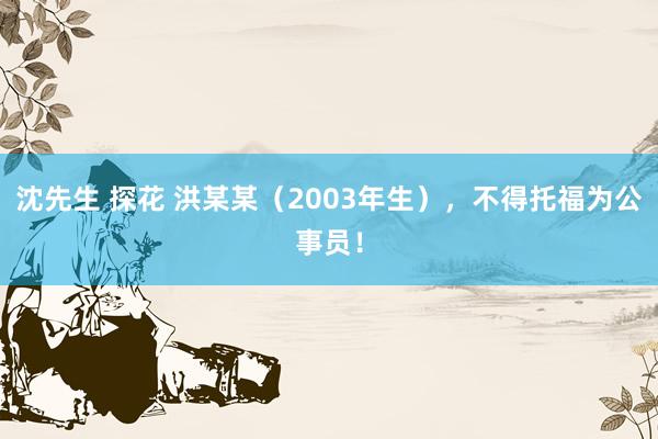 沈先生 探花 洪某某（2003年生），不得托福为公事员！