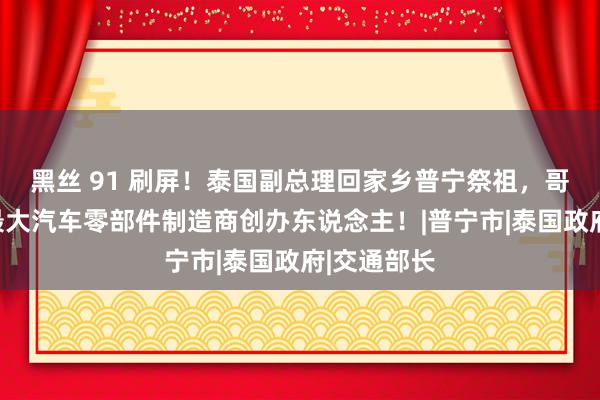 黑丝 91 刷屏！泰国副总理回家乡普宁祭祖，哥哥是泰国最大汽车零部件制造商创办东说念主！|普宁市|泰国政府|交通部长