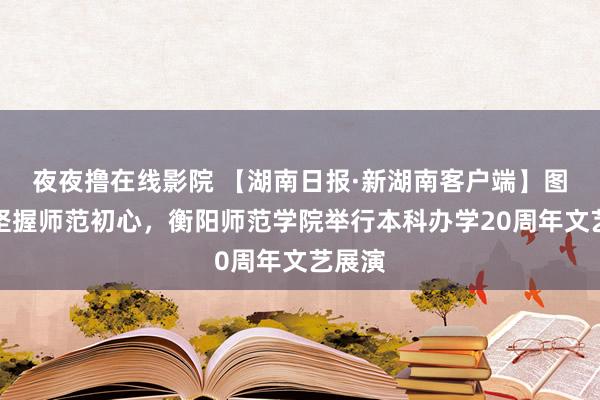 夜夜撸在线影院 【湖南日报·新湖南客户端】图集丨坚握师范初心，衡阳师范学院举行本科办学20周年文艺展演