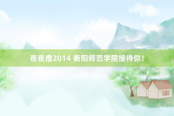 夜夜撸2014 衡阳师范学院接待你！