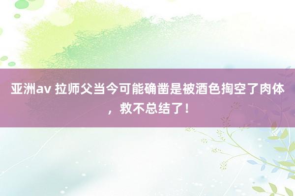 亚洲av 拉师父当今可能确凿是被酒色掏空了肉体，救不总结了！