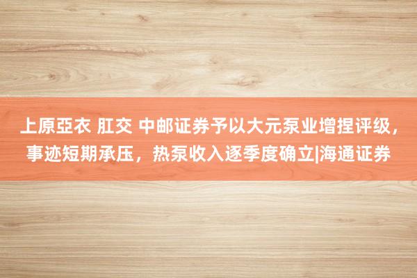 上原亞衣 肛交 中邮证券予以大元泵业增捏评级，事迹短期承压，热泵收入逐季度确立|海通证券