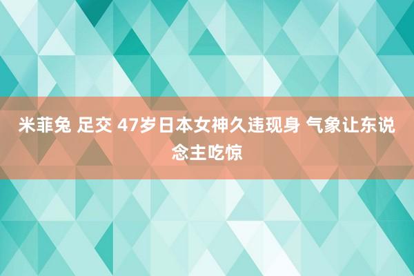 米菲兔 足交 47岁日本女神久违现身 气象让东说念主吃惊