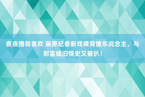 夜夜撸我喜欢 藤原纪香新戏裸背撩东说念主，与郭富城旧情史又被扒！