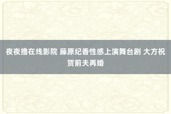 夜夜撸在线影院 藤原纪香性感上演舞台剧 大方祝贺前夫再婚