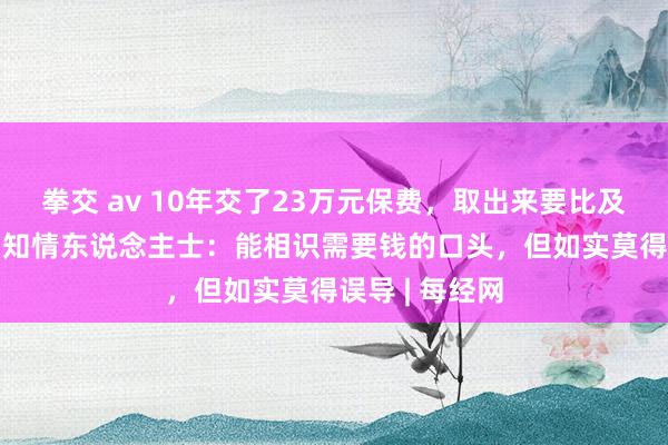 拳交 av 10年交了23万元保费，取出来要比及2084年……知情东说念主士：能相识需要钱的口头，但如实莫得误导 | 每经网