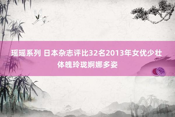 瑶瑶系列 日本杂志评比32名2013年女优少壮 体魄玲珑婀娜多姿