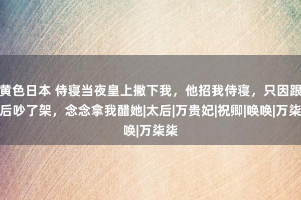 黄色日本 侍寝当夜皇上撇下我，他招我侍寝，只因跟皇后吵了架，念念拿我醋她|太后|万贵妃|祝卿|唤唤|万柒柒