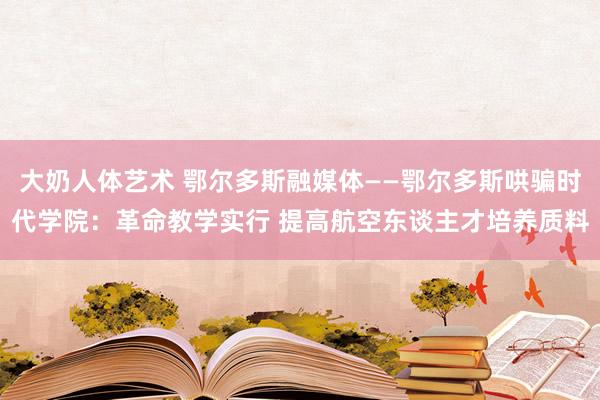 大奶人体艺术 鄂尔多斯融媒体——鄂尔多斯哄骗时代学院：革命教学实行 提高航空东谈主才培养质料