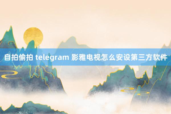 自拍偷拍 telegram 影雅电视怎么安设第三方软件