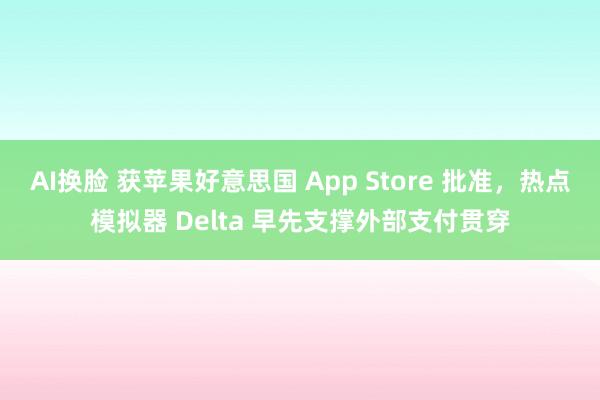 AI换脸 获苹果好意思国 App Store 批准，热点模拟器 Delta 早先支撑外部支付贯穿