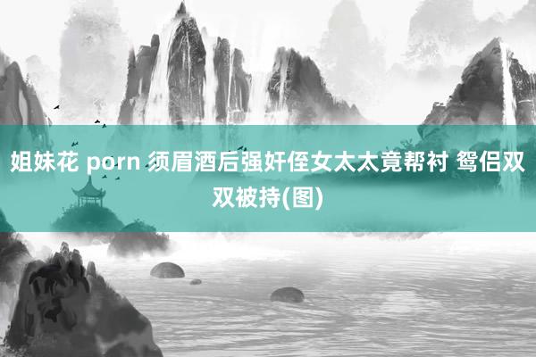 姐妹花 porn 须眉酒后强奸侄女太太竟帮衬 鸳侣双双被持(图)