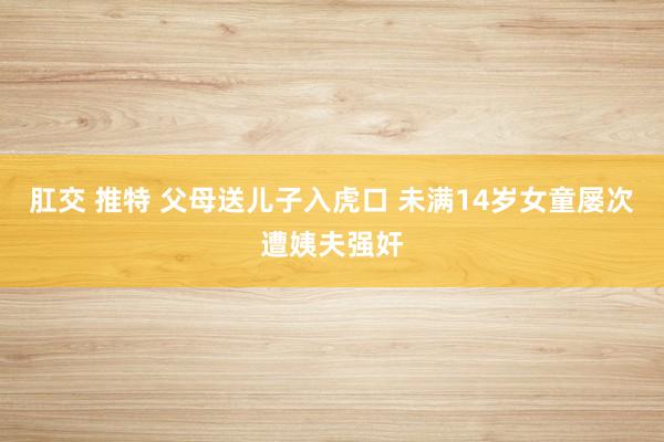 肛交 推特 父母送儿子入虎口 未满14岁女童屡次遭姨夫强奸