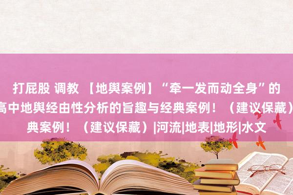 打屁股 调教 【地舆案例】“牵一发而动全身”的九个典型地舆案例，高中地舆经由性分析的旨趣与经典案例！（建议保藏）|河流|地表|地形|水文