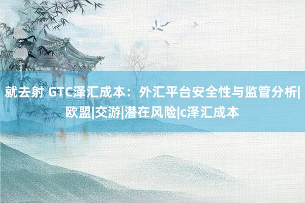 就去射 GTC泽汇成本：外汇平台安全性与监管分析|欧盟|交游|潜在风险|c泽汇成本