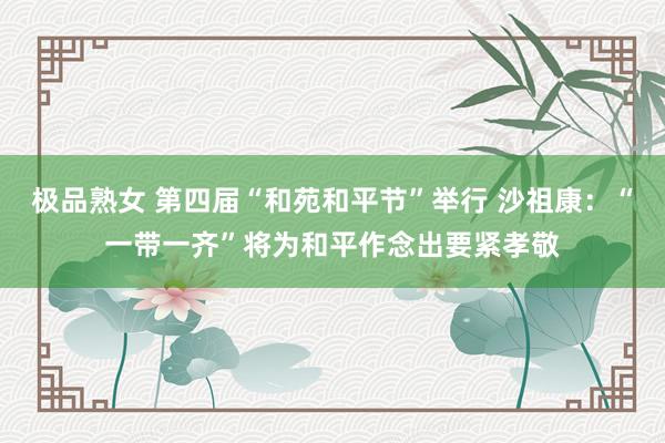 极品熟女 第四届“和苑和平节”举行 沙祖康：“一带一齐”将为和平作念出要紧孝敬