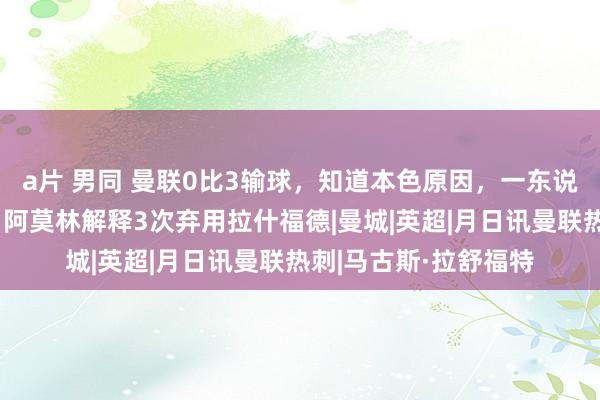 a片 男同 曼联0比3输球，知道本色原因，一东说念主讲授已无畴昔，阿莫林解释3次弃用拉什福德|曼城|英超|月日讯曼联热刺|马古斯·拉舒福特