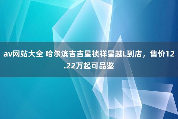 av网站大全 哈尔滨吉吉星祯祥星越L到店，售价12.22万起可品鉴